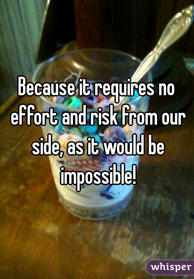 Because it requires no effort and risk from our side, as it would be impossible!