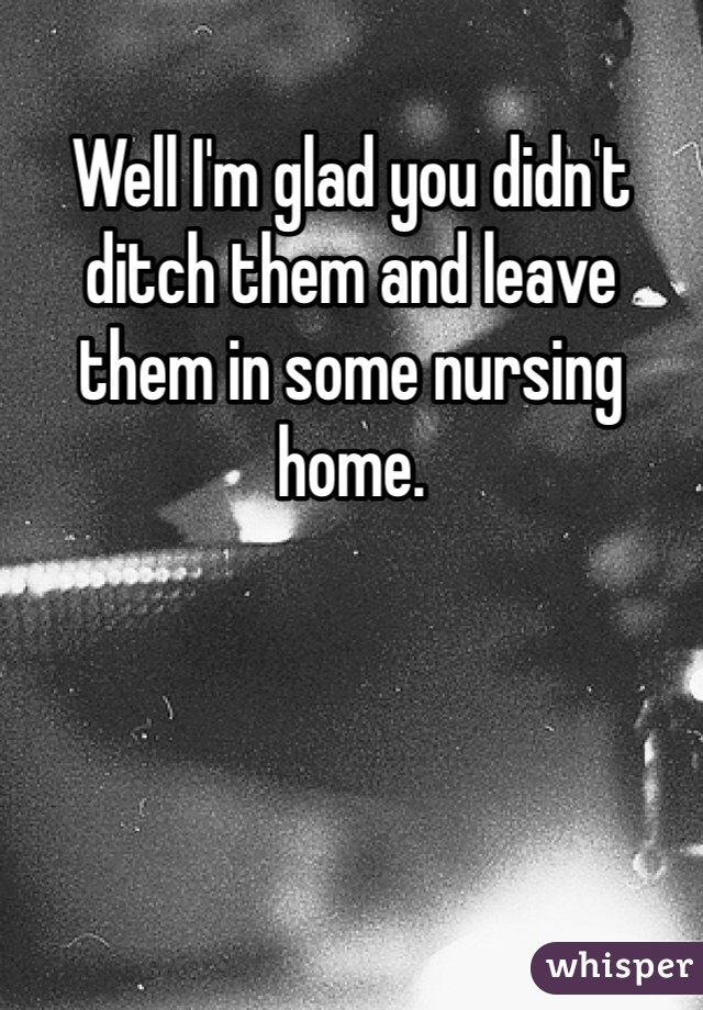 Well I'm glad you didn't ditch them and leave them in some nursing home.