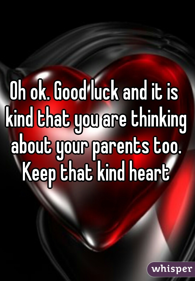 Oh ok. Good luck and it is kind that you are thinking about your parents too. Keep that kind heart