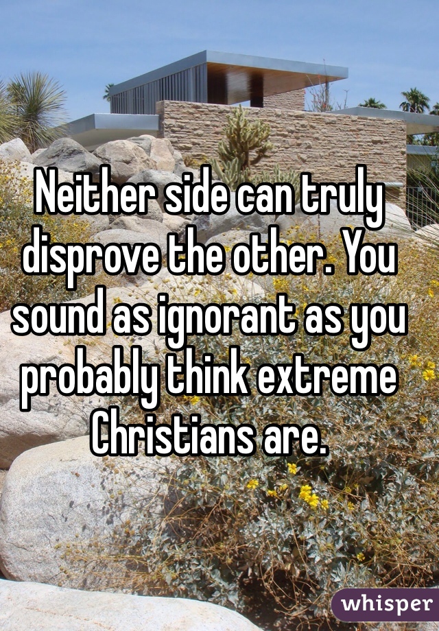 Neither side can truly disprove the other. You sound as ignorant as you probably think extreme Christians are. 