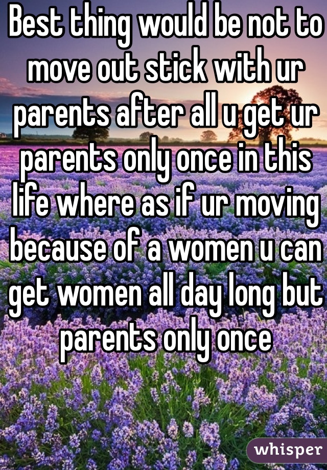 Best thing would be not to move out stick with ur parents after all u get ur parents only once in this life where as if ur moving because of a women u can get women all day long but parents only once