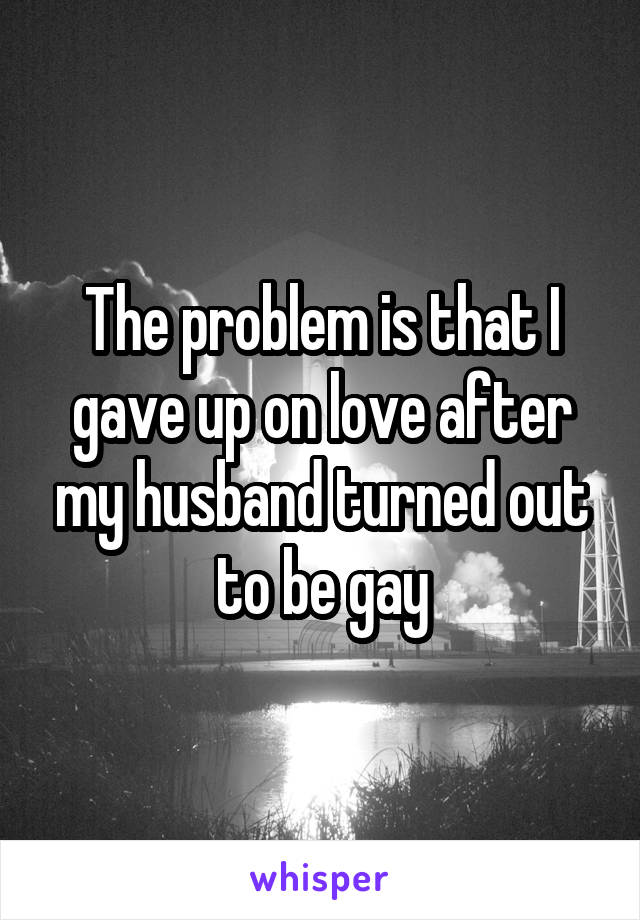 The problem is that I gave up on love after my husband turned out to be gay