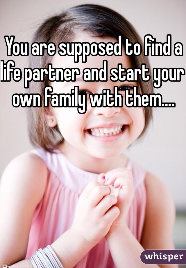 You are supposed to find a life partner and start your own family with them....