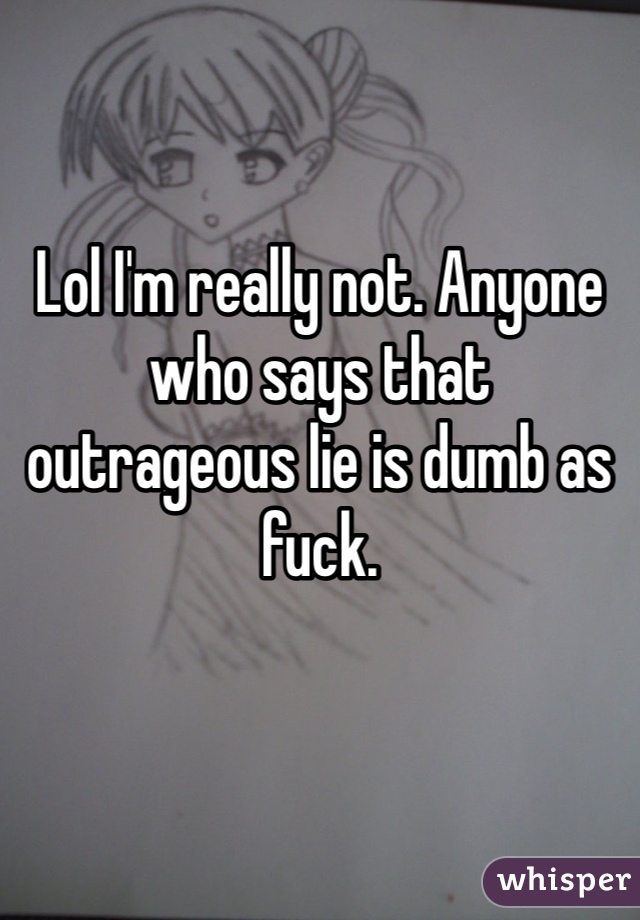 Lol I'm really not. Anyone who says that outrageous lie is dumb as fuck.