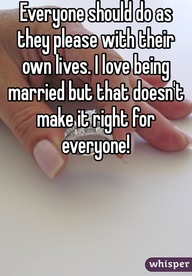 Everyone should do as they please with their own lives. I love being married but that doesn't make it right for everyone!