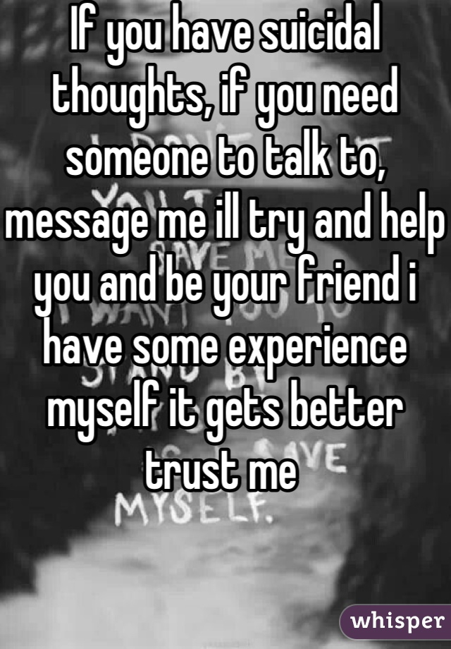 If you have suicidal thoughts, if you need someone to talk to, message me ill try and help you and be your friend i have some experience myself it gets better trust me 