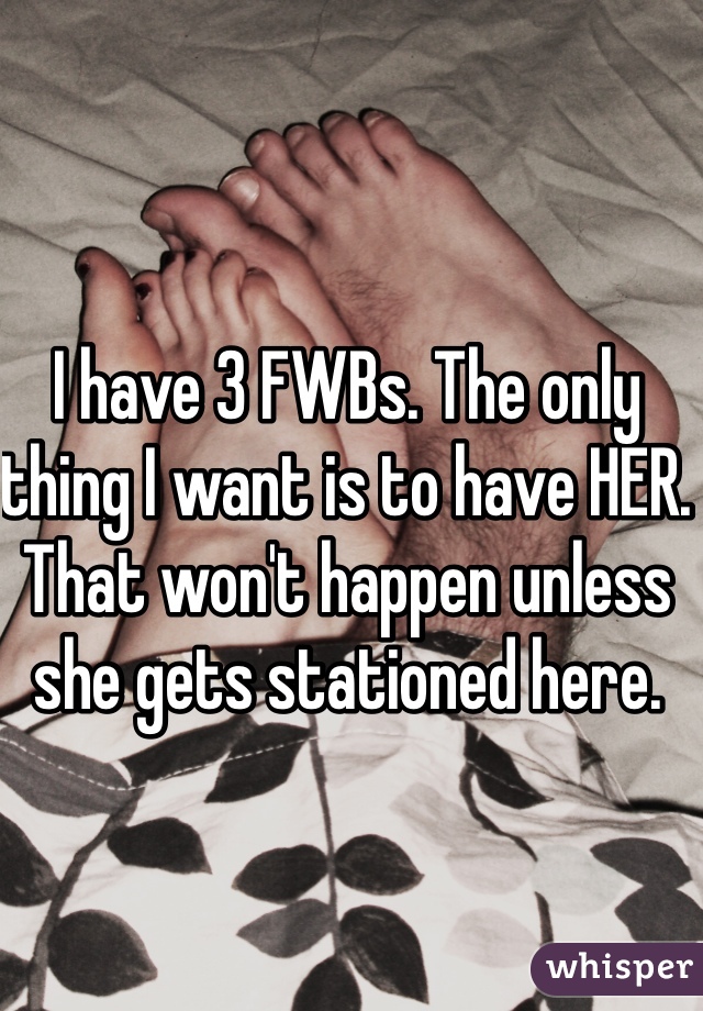 I have 3 FWBs. The only thing I want is to have HER. That won't happen unless she gets stationed here. 