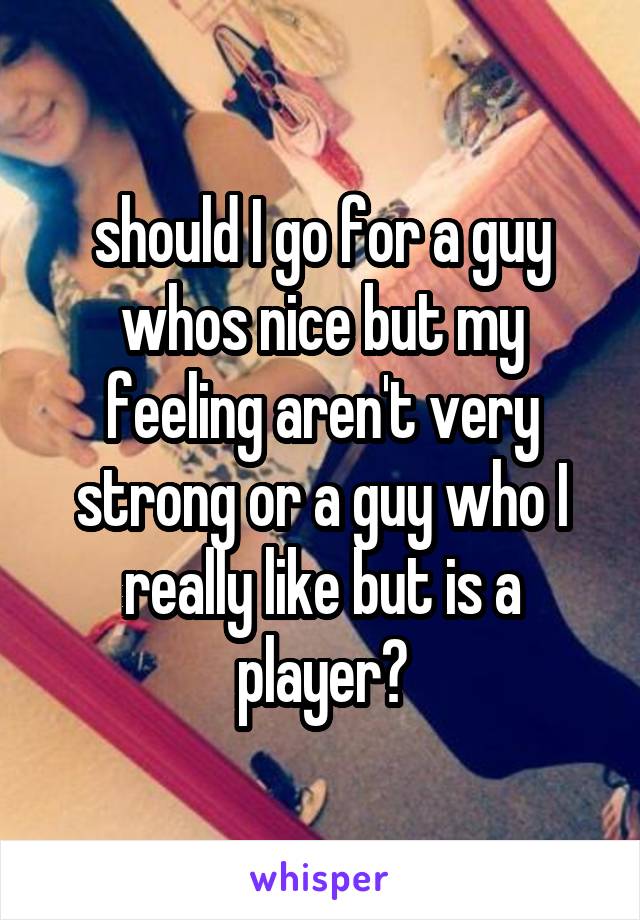 should I go for a guy whos nice but my feeling aren't very strong or a guy who I really like but is a player?