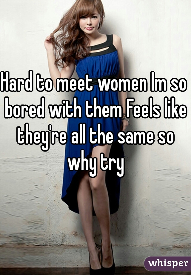 Hard to meet women Im so bored with them Feels like they're all the same so why try