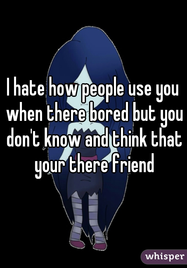 I hate how people use you when there bored but you don't know and think that your there friend