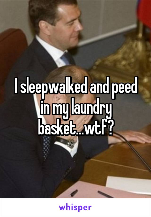 I sleepwalked and peed in my laundry basket...wtf?