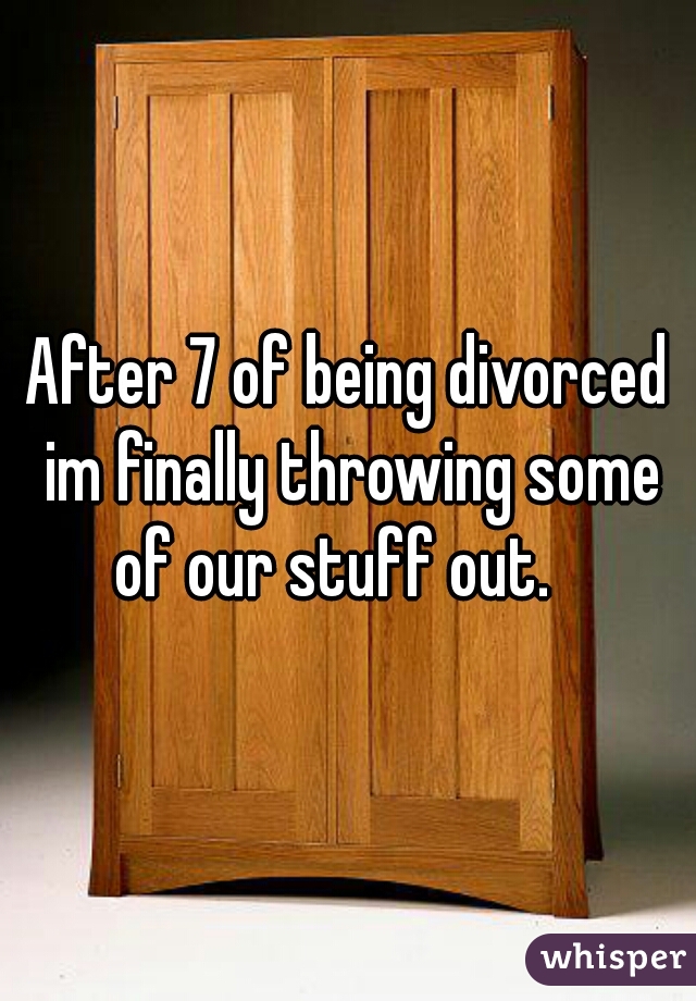 After 7 of being divorced im finally throwing some of our stuff out.   