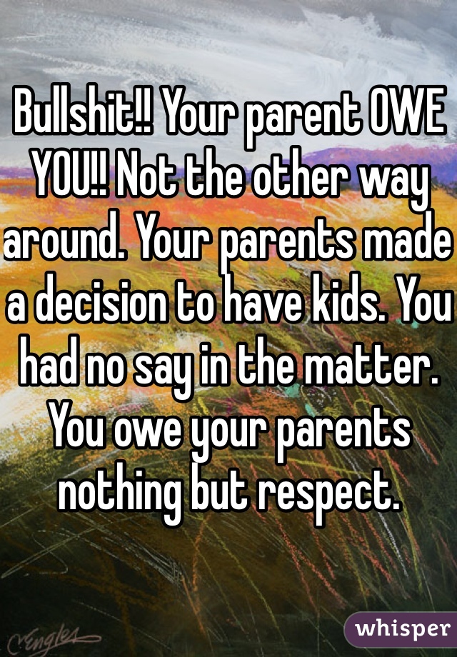 Bullshit!! Your parent OWE YOU!! Not the other way around. Your parents made a decision to have kids. You had no say in the matter. You owe your parents nothing but respect. 