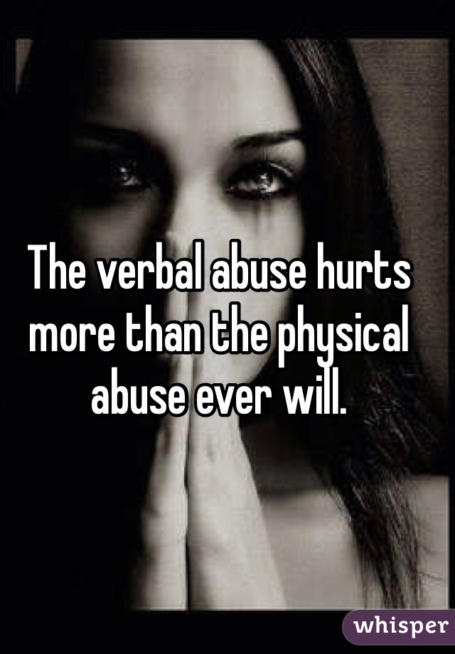 The verbal abuse hurts more than the physical abuse ever will.