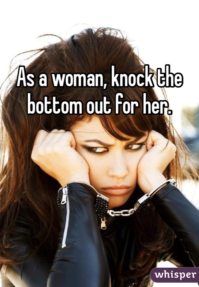 As a woman, knock the bottom out for her. 