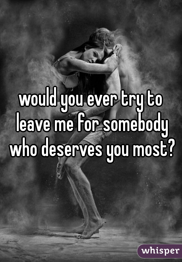 would you ever try to leave me for somebody who deserves you most?