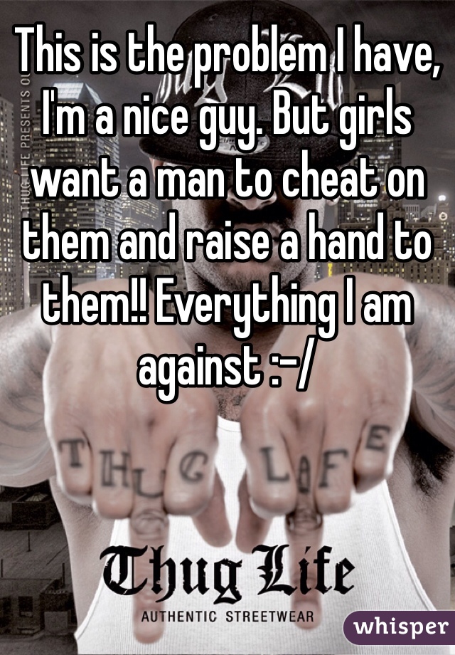 This is the problem I have, I'm a nice guy. But girls want a man to cheat on them and raise a hand to them!! Everything I am against :-/