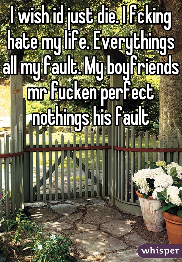 I wish id just die. I fcking hate my life. Everythings all my fault. My boyfriends mr fucken perfect nothings his fault
