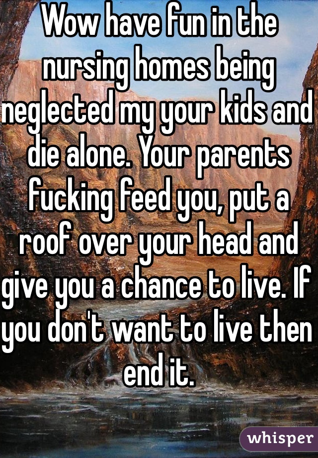 Wow have fun in the nursing homes being neglected my your kids and die alone. Your parents fucking feed you, put a roof over your head and give you a chance to live. If you don't want to live then end it. 