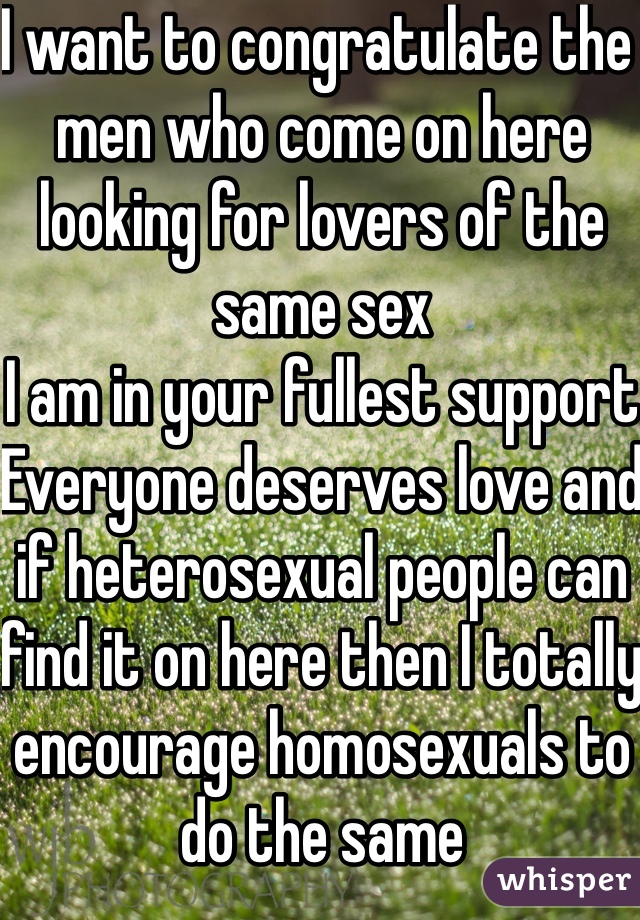 I want to congratulate the men who come on here looking for lovers of the same sex
I am in your fullest support
Everyone deserves love and if heterosexual people can find it on here then I totally encourage homosexuals to do the same
I'm rooting for you guys 
