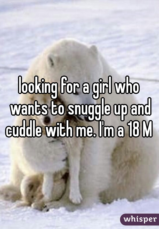 looking for a girl who wants to snuggle up and cuddle with me. I'm a 18 M 