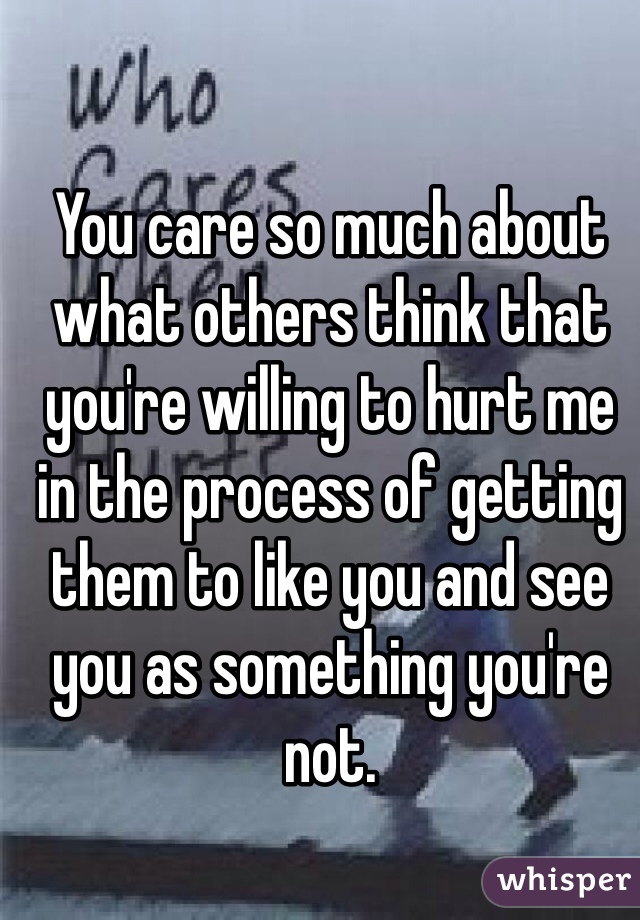 You care so much about what others think that you're willing to hurt me in the process of getting them to like you and see you as something you're not.