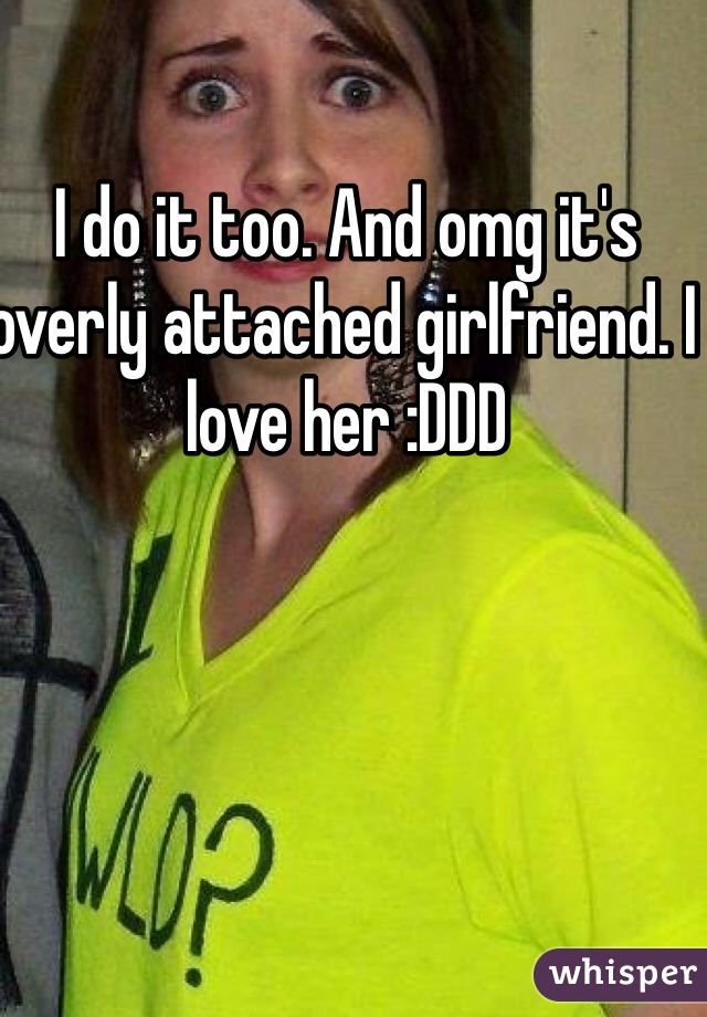 I do it too. And omg it's overly attached girlfriend. I love her :DDD