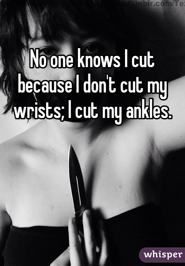 No one knows I cut because I don't cut my wrists; I cut my ankles. 