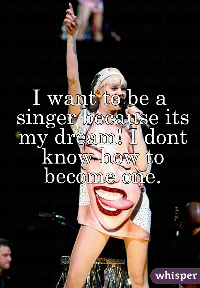 I want to be a singer because its my dream! I dont know how to become one.