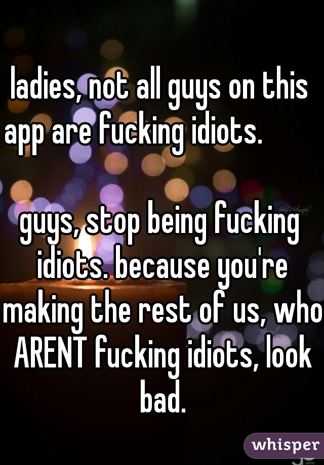 ladies, not all guys on this app are fucking idiots.                                        

guys, stop being fucking idiots. because you're making the rest of us, who ARENT fucking idiots, look bad.