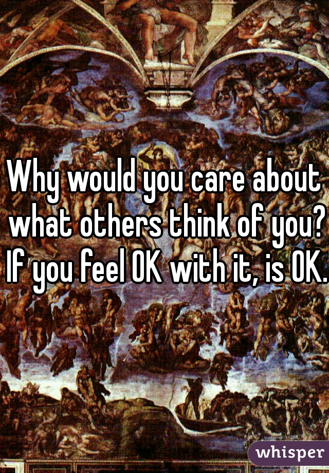 Why would you care about what others think of you? If you feel OK with it, is OK.