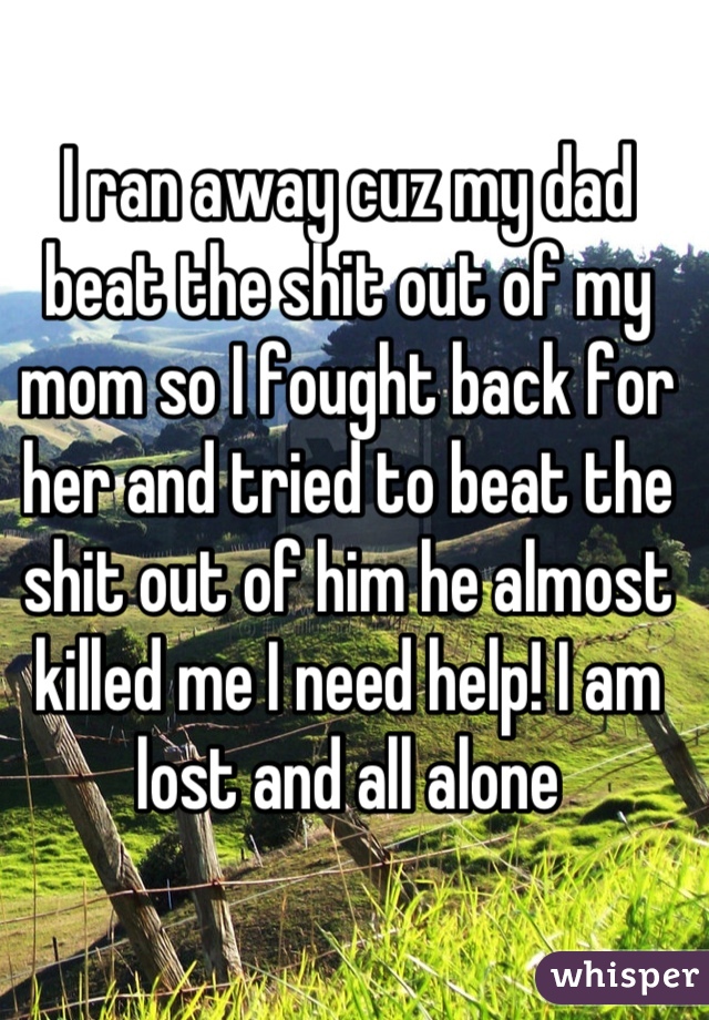 I ran away cuz my dad beat the shit out of my mom so I fought back for her and tried to beat the shit out of him he almost killed me I need help! I am lost and all alone