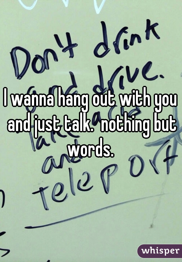 I wanna hang out with you and just talk.  nothing but words. 