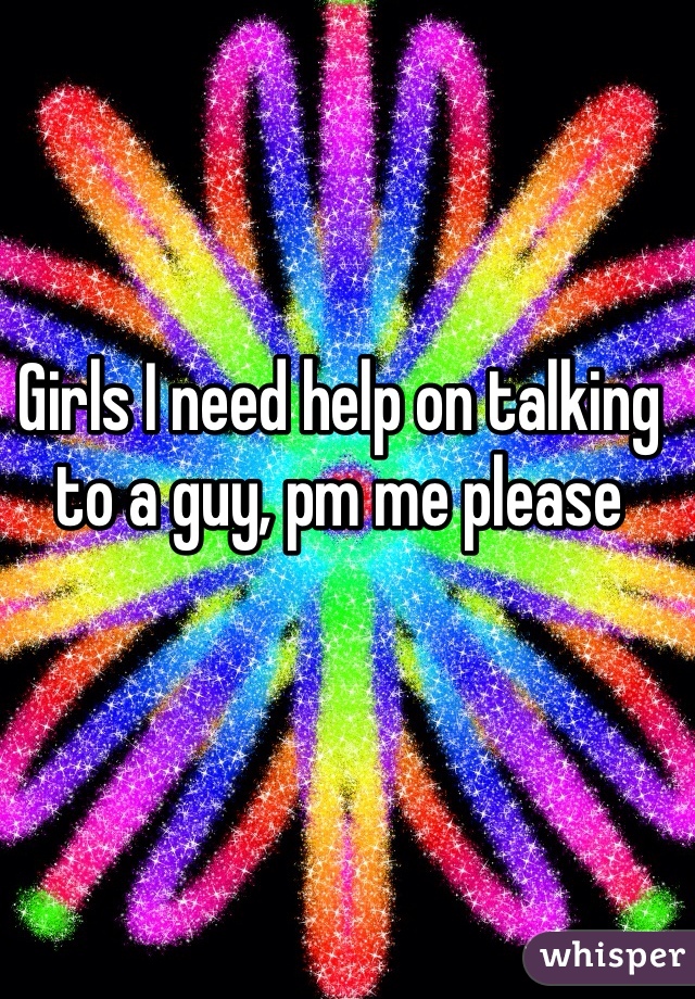 Girls I need help on talking to a guy, pm me please 