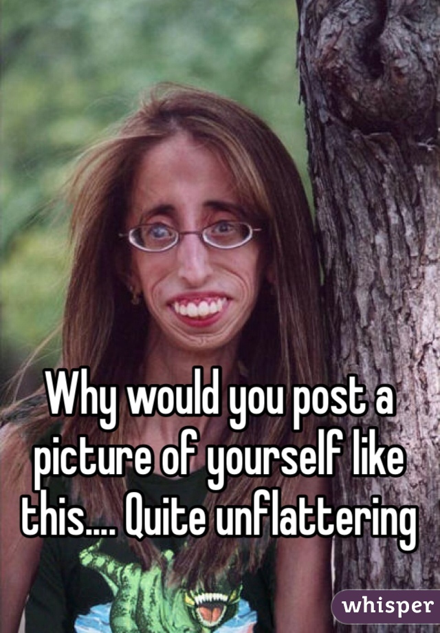Why would you post a picture of yourself like this.... Quite unflattering 