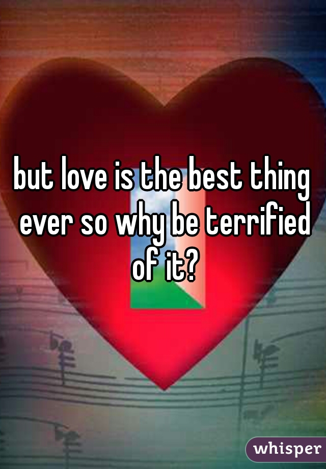 but love is the best thing ever so why be terrified of it?