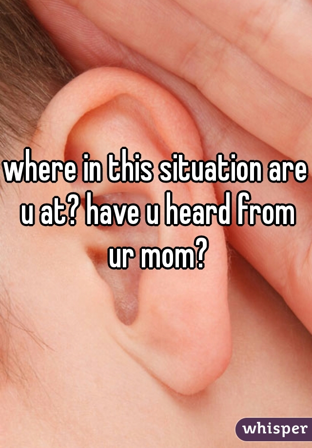 where in this situation are u at? have u heard from ur mom?