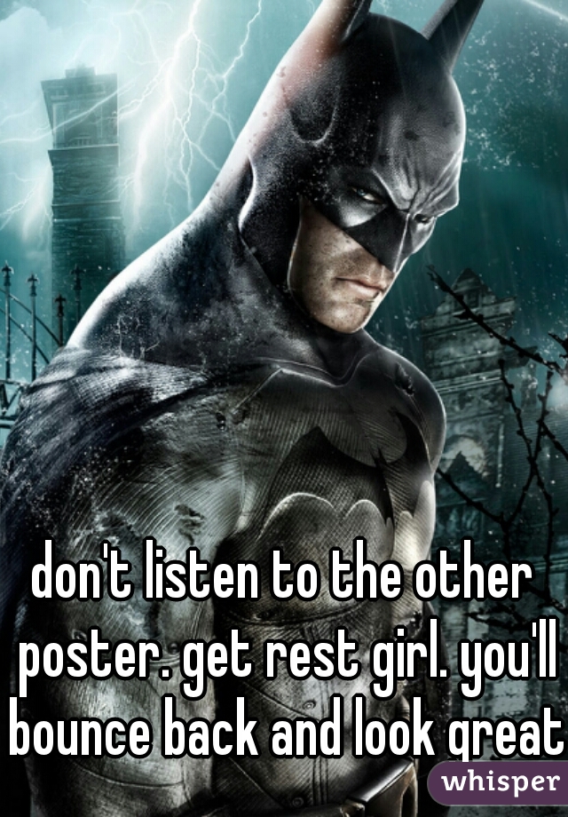 don't listen to the other poster. get rest girl. you'll bounce back and look great.
