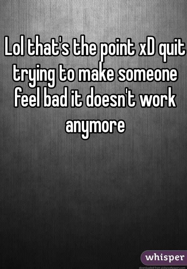 Lol that's the point xD quit trying to make someone feel bad it doesn't work anymore