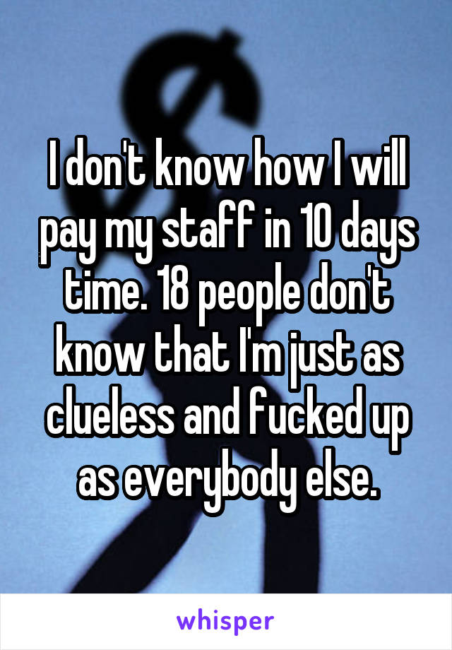 I don't know how I will pay my staff in 10 days time. 18 people don't know that I'm just as clueless and fucked up as everybody else.
