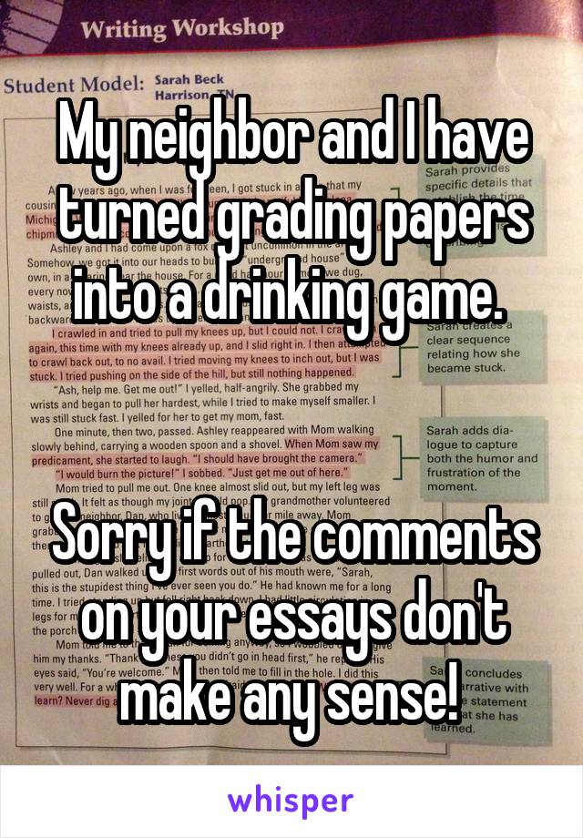 My neighbor and I have turned grading papers into a drinking game. 


Sorry if the comments on your essays don't make any sense! 