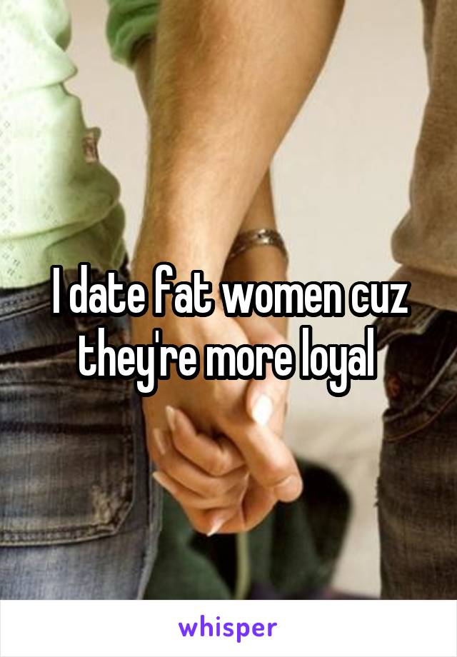 I date fat women cuz they're more loyal 