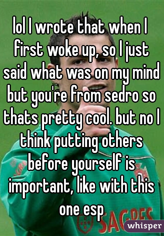 lol I wrote that when I first woke up, so I just said what was on my mind but you're from sedro so thats pretty cool. but no I think putting others before yourself is important, like with this one esp