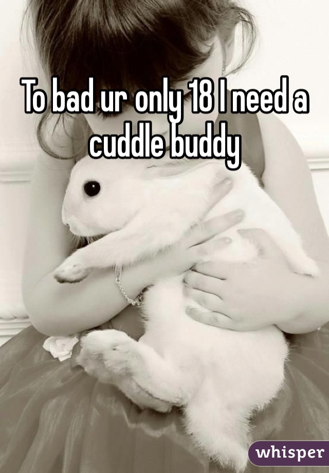 To bad ur only 18 I need a cuddle buddy