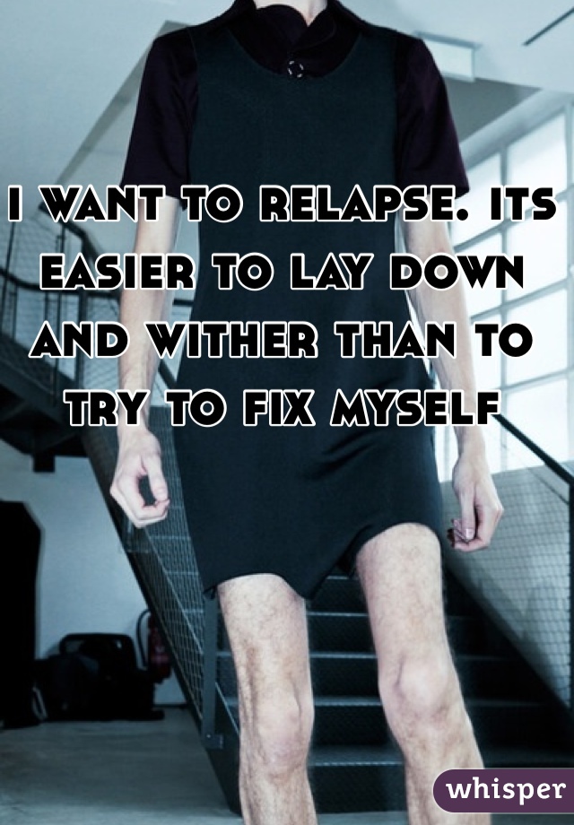 i want to relapse. its easier to lay down and wither than to try to fix myself