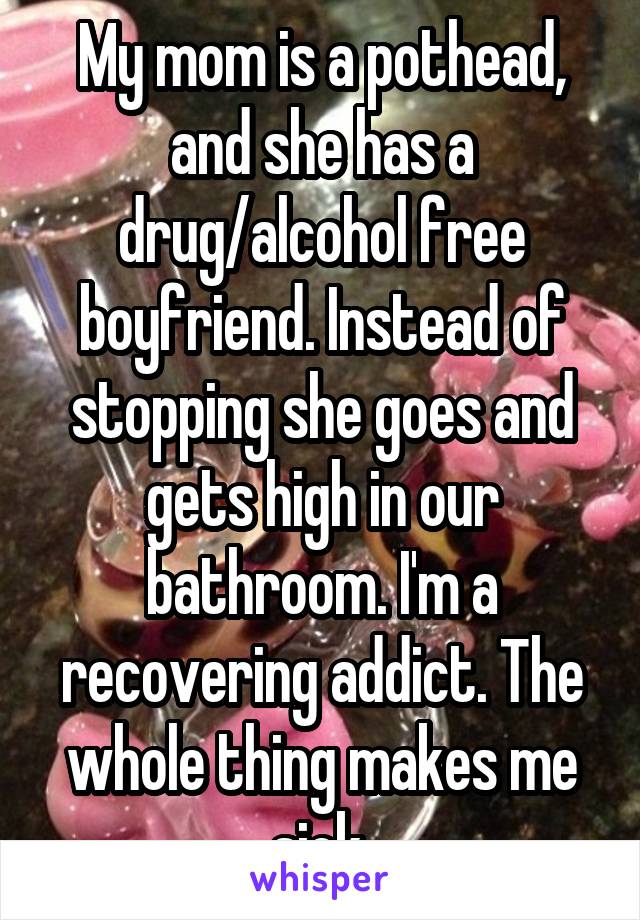My mom is a pothead, and she has a drug/alcohol free boyfriend. Instead of stopping she goes and gets high in our bathroom. I'm a recovering addict. The whole thing makes me sick.
