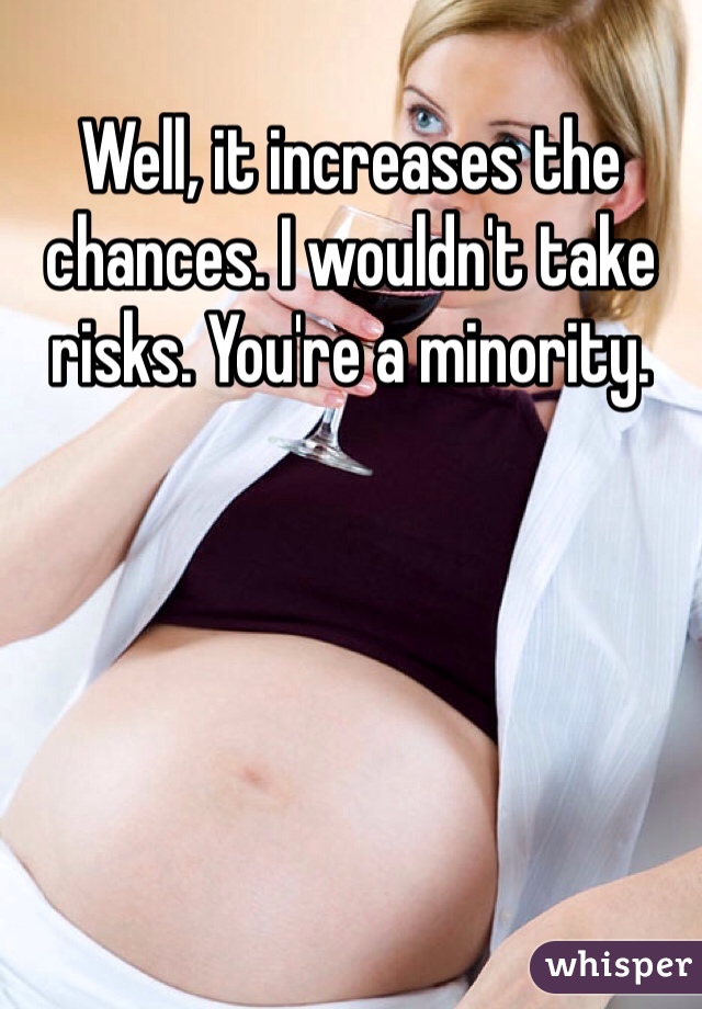 Well, it increases the chances. I wouldn't take risks. You're a minority.