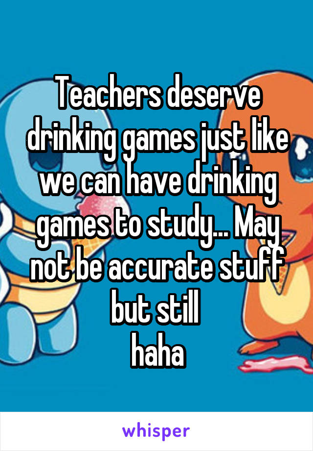 Teachers deserve drinking games just like we can have drinking games to study... May not be accurate stuff but still 
haha