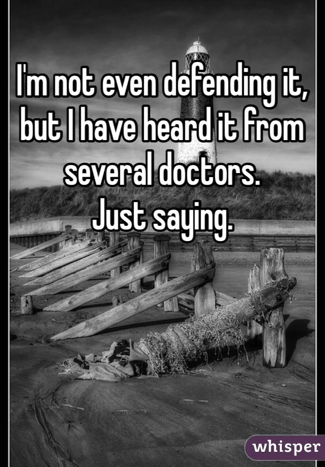 I'm not even defending it, but I have heard it from several doctors. 
Just saying.