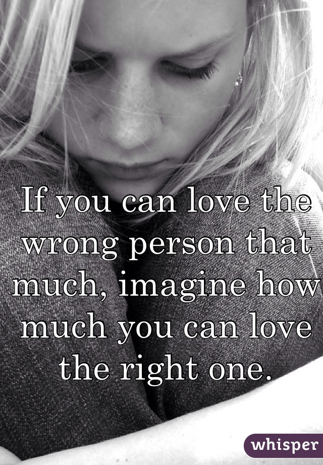 If you can love the wrong person that much, imagine how much you can love the right one. 